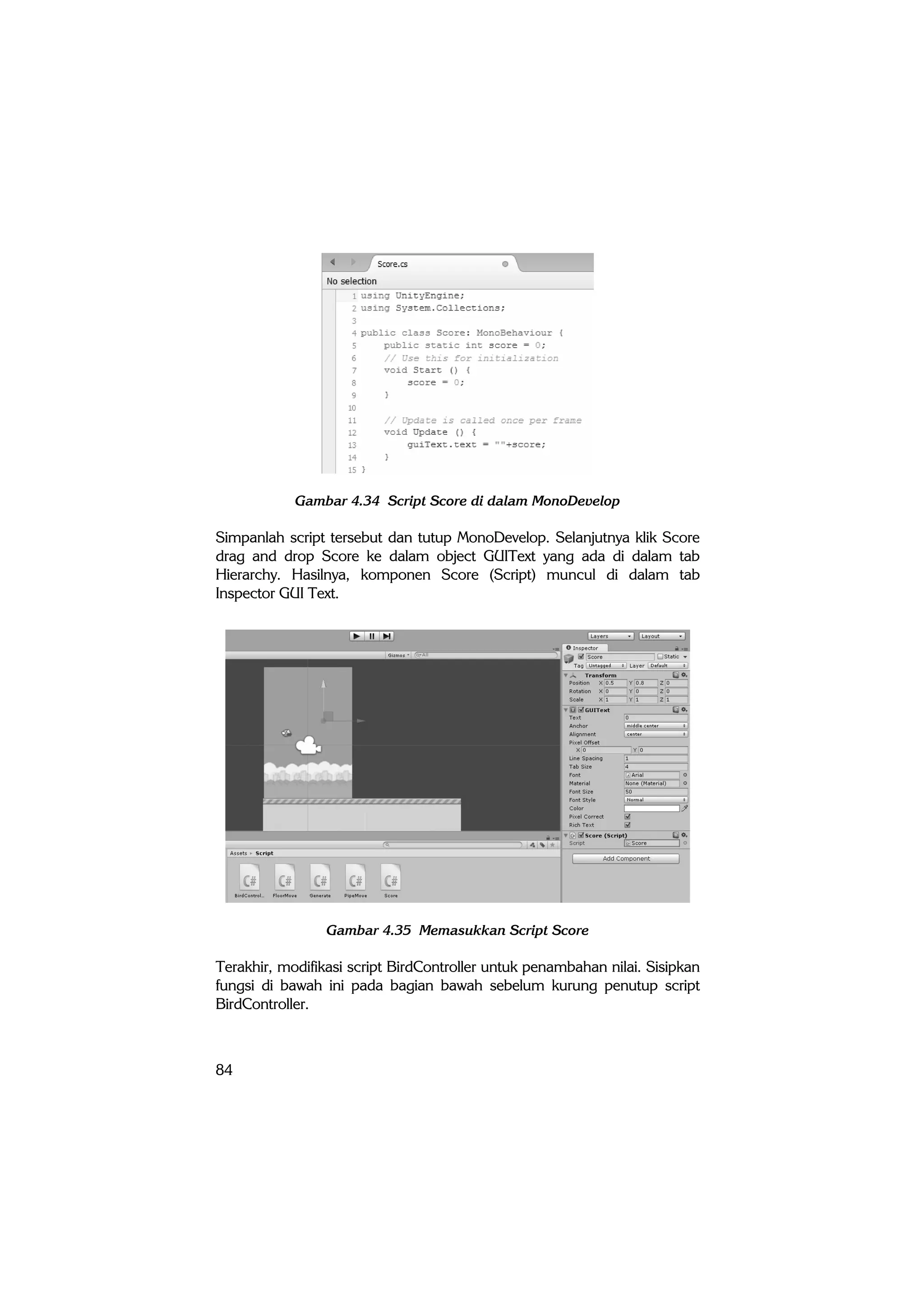 84
Gambar 4.34 Script Score di dalam MonoDevelop
Simpanlah script tersebut dan tutup MonoDevelop. Selanjutnya klik Score
drag and drop Score ke dalam object GUIText yang ada di dalam tab
Hierarchy. Hasilnya, komponen Score (Script) muncul di dalam tab
Inspector GUI Text.
Gambar 4.35 Memasukkan Script Score
Terakhir, modifikasi script BirdController untuk penambahan nilai. Sisipkan
fungsi di bawah ini pada bagian bawah sebelum kurung penutup script
BirdController.
 