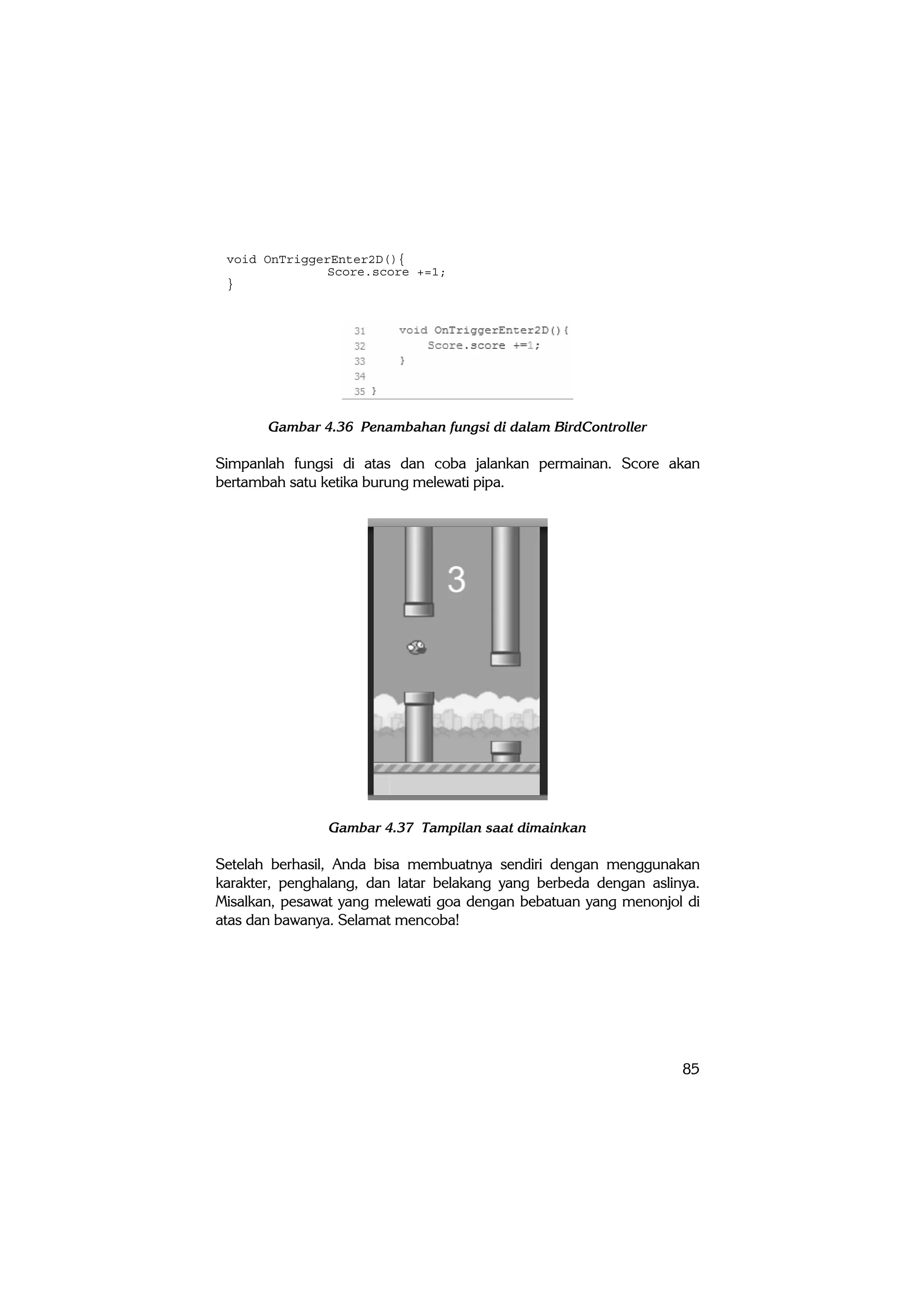 85
void OnTriggerEnter2D(){
Score.score +=1;
}
Gambar 4.36 Penambahan fungsi di dalam BirdController
Simpanlah fungsi di atas dan coba jalankan permainan. Score akan
bertambah satu ketika burung melewati pipa.
Gambar 4.37 Tampilan saat dimainkan
Setelah berhasil, Anda bisa membuatnya sendiri dengan menggunakan
karakter, penghalang, dan latar belakang yang berbeda dengan aslinya.
Misalkan, pesawat yang melewati goa dengan bebatuan yang menonjol di
atas dan bawanya. Selamat mencoba!
 