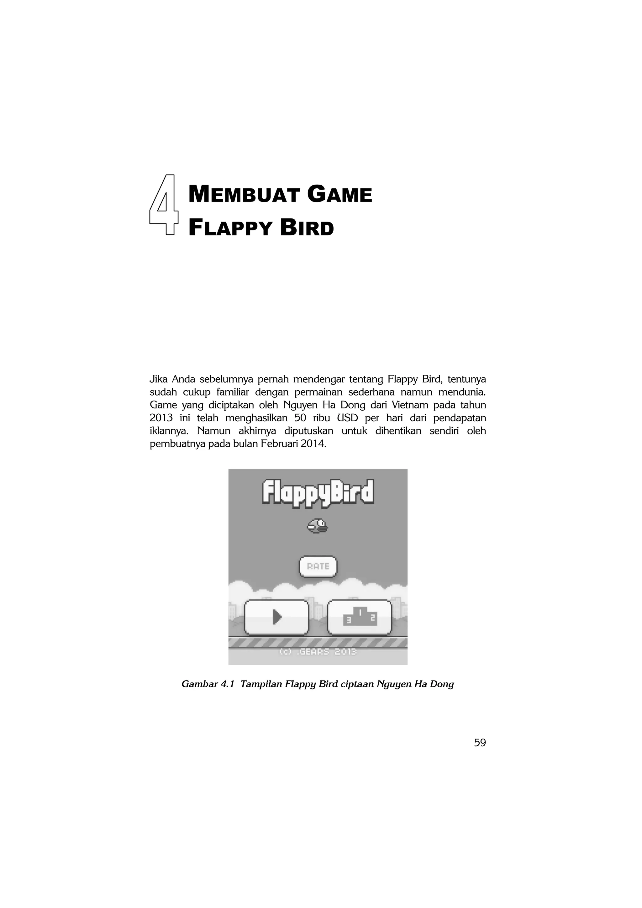 59
MEMBUAT GAME
FLAPPY BIRD
Jika Anda sebelumnya pernah mendengar tentang Flappy Bird, tentunya
sudah cukup familiar dengan permainan sederhana namun mendunia.
Game yang diciptakan oleh Nguyen Ha Dong dari Vietnam pada tahun
2013 ini telah menghasilkan 50 ribu USD per hari dari pendapatan
iklannya. Namun akhirnya diputuskan untuk dihentikan sendiri oleh
pembuatnya pada bulan Februari 2014.
Gambar 4.1 Tampilan Flappy Bird ciptaan Nguyen Ha Dong
 