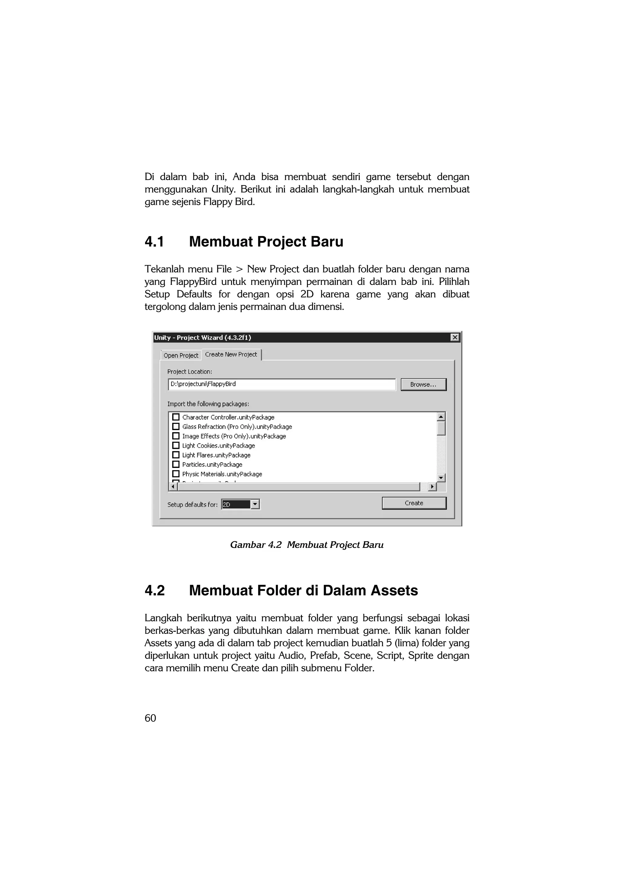 60
Di dalam bab ini, Anda bisa membuat sendiri game tersebut dengan
menggunakan Unity. Berikut ini adalah langkah-langkah untuk membuat
game sejenis Flappy Bird.
4.1 Membuat Project Baru
Tekanlah menu File > New Project dan buatlah folder baru dengan nama
yang FlappyBird untuk menyimpan permainan di dalam bab ini. Pilihlah
Setup Defaults for dengan opsi 2D karena game yang akan dibuat
tergolong dalam jenis permainan dua dimensi.
Gambar 4.2 Membuat Project Baru
4.2 Membuat Folder di Dalam Assets
Langkah berikutnya yaitu membuat folder yang berfungsi sebagai lokasi
berkas-berkas yang dibutuhkan dalam membuat game. Klik kanan folder
Assets yang ada di dalam tab project kemudian buatlah 5 (lima) folder yang
diperlukan untuk project yaitu Audio, Prefab, Scene, Script, Sprite dengan
cara memilih menu Create dan pilih submenu Folder.
 