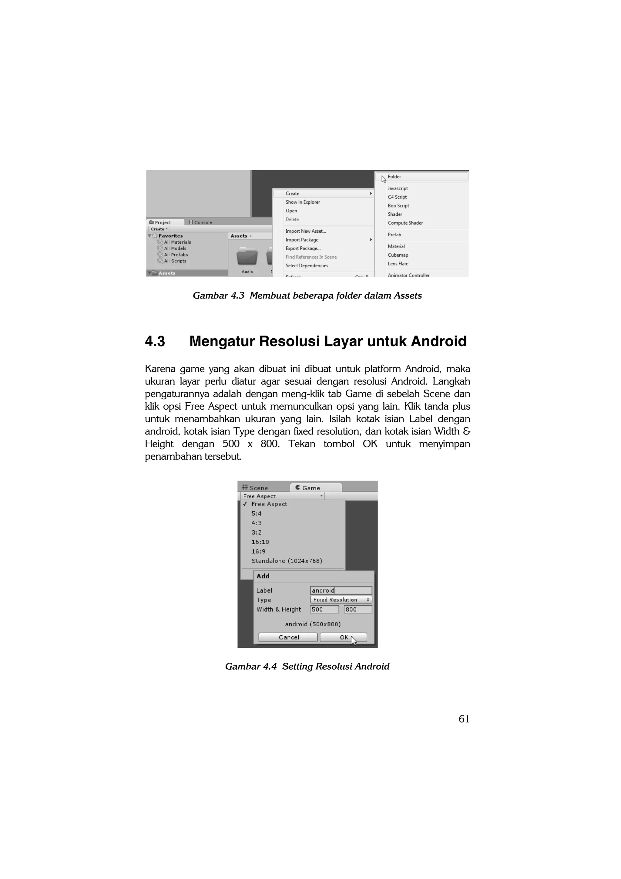 61
Gambar 4.3 Membuat beberapa folder dalam Assets
4.3 Mengatur Resolusi Layar untuk Android
Karena game yang akan dibuat ini dibuat untuk platform Android, maka
ukuran layar perlu diatur agar sesuai dengan resolusi Android. Langkah
pengaturannya adalah dengan meng-klik tab Game di sebelah Scene dan
klik opsi Free Aspect untuk memunculkan opsi yang lain. Klik tanda plus
untuk menambahkan ukuran yang lain. Isilah kotak isian Label dengan
android, kotak isian Type dengan fixed resolution, dan kotak isian Width &
Height dengan 500 x 800. Tekan tombol OK untuk menyimpan
penambahan tersebut.
Gambar 4.4 Setting Resolusi Android
 
