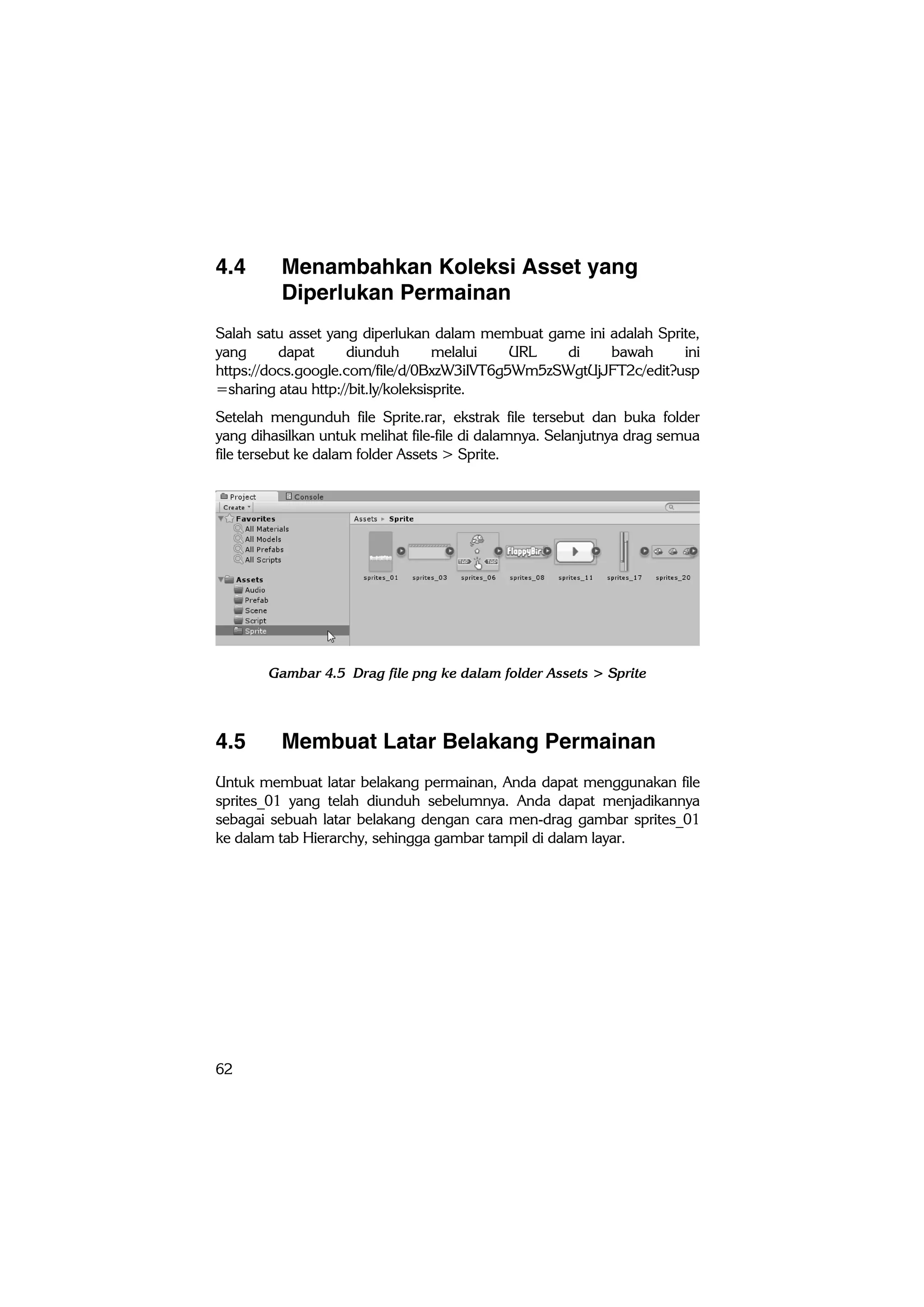 62
4.4 Menambahkan Koleksi Asset yang
Diperlukan Permainan
Salah satu asset yang diperlukan dalam membuat game ini adalah Sprite,
yang dapat diunduh melalui URL di bawah ini
https://docs.google.com/file/d/0BxzW3iIVT6g5Wm5zSWgtUjJFT2c/edit?usp
=sharing atau http://bit.ly/koleksisprite.
Setelah mengunduh file Sprite.rar, ekstrak file tersebut dan buka folder
yang dihasilkan untuk melihat file-file di dalamnya. Selanjutnya drag semua
file tersebut ke dalam folder Assets > Sprite.
Gambar 4.5 Drag file png ke dalam folder Assets > Sprite
4.5 Membuat Latar Belakang Permainan
Untuk membuat latar belakang permainan, Anda dapat menggunakan file
sprites_01 yang telah diunduh sebelumnya. Anda dapat menjadikannya
sebagai sebuah latar belakang dengan cara men-drag gambar sprites_01
ke dalam tab Hierarchy, sehingga gambar tampil di dalam layar.
 
