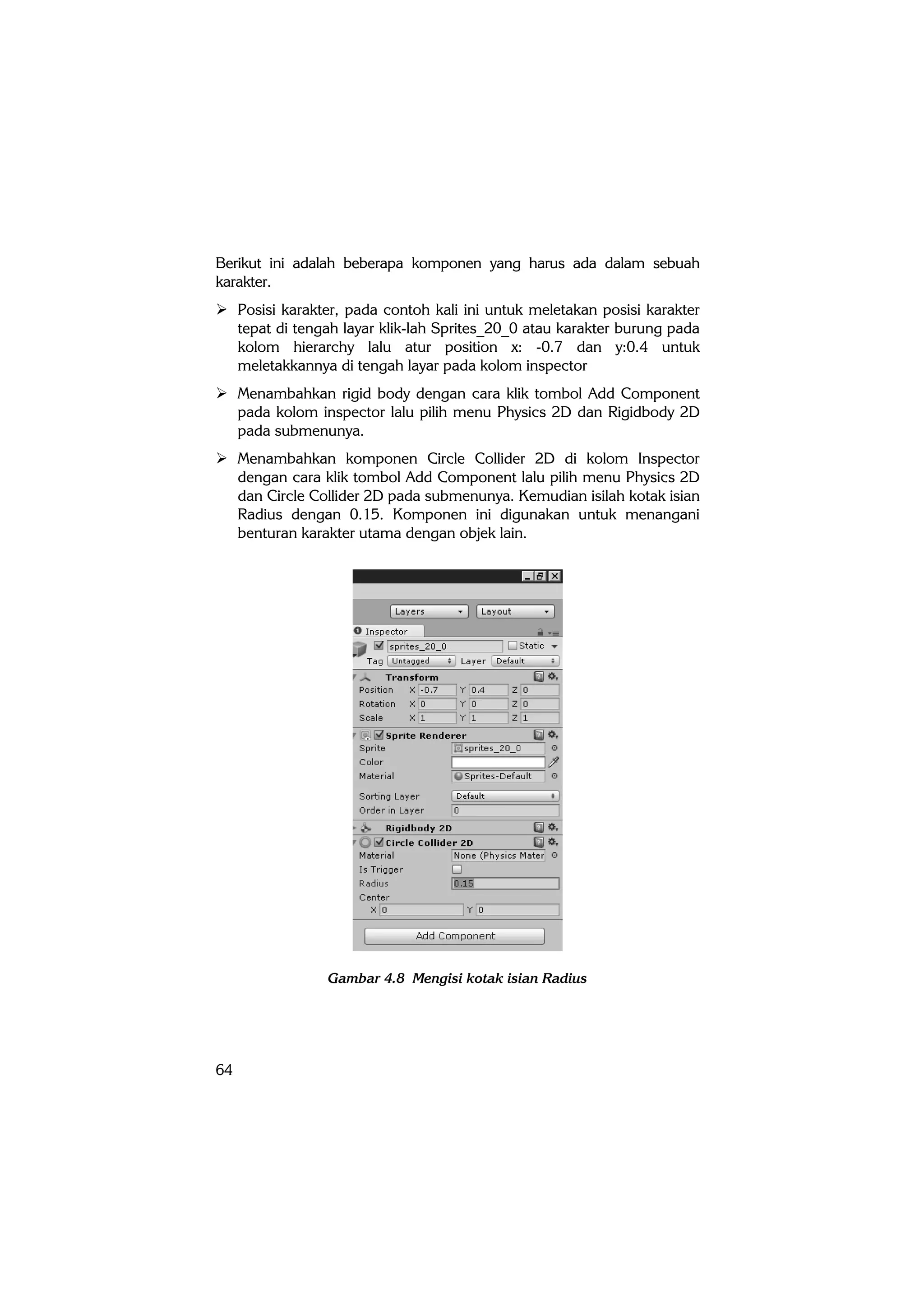64
Berikut ini adalah beberapa komponen yang harus ada dalam sebuah
karakter.
 Posisi karakter, pada contoh kali ini untuk meletakan posisi karakter
tepat di tengah layar klik-lah Sprites_20_0 atau karakter burung pada
kolom hierarchy lalu atur position x: -0.7 dan y:0.4 untuk
meletakkannya di tengah layar pada kolom inspector
 Menambahkan rigid body dengan cara klik tombol Add Component
pada kolom inspector lalu pilih menu Physics 2D dan Rigidbody 2D
pada submenunya.
 Menambahkan komponen Circle Collider 2D di kolom Inspector
dengan cara klik tombol Add Component lalu pilih menu Physics 2D
dan Circle Collider 2D pada submenunya. Kemudian isilah kotak isian
Radius dengan 0.15. Komponen ini digunakan untuk menangani
benturan karakter utama dengan objek lain.
Gambar 4.8 Mengisi kotak isian Radius
 