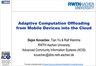 Adaptive Computation Offloading
                         from Mobile Devices into the Cloud


                              Dejan Kovachev, Tian Yu & Ralf Klamma
                                     RWTH Aachen University
                           Advanced Community Information Systems (ACIS)
                                  kovachev@dbis.rwth-aachen.de
Lehrstuhl Informatik 5
(Information Systems)
   Prof. Dr. M. Jarke
  I5-KYKl-0712-1            This work is licensed under a Creative Commons Attribution-ShareAlike 3.0 Unported License.
 