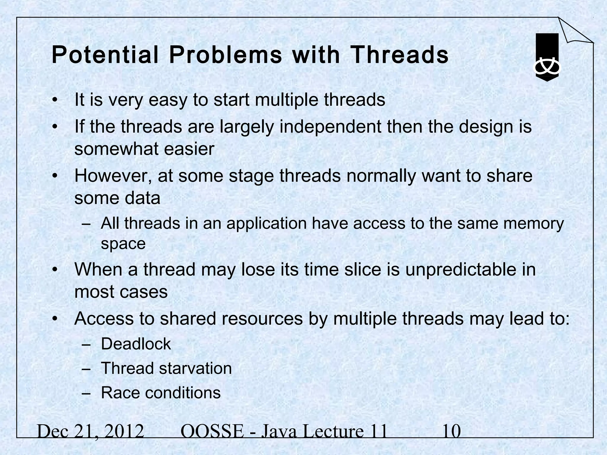 Potential Problems with Threads
 • It is very easy to start multiple threads
 • If the threads are largely independent then the design is
   somewhat easier
 • However, at some stage threads normally want to share
   some data
     – All threads in an application have access to the same memory
       space
 • When a thread may lose its time slice is unpredictable in
   most cases
 • Access to shared resources by multiple threads may lead to:
     – Deadlock
     – Thread starvation
     – Race conditions

Dec 21, 2012     OOSSE - Java Lecture 11           10
 