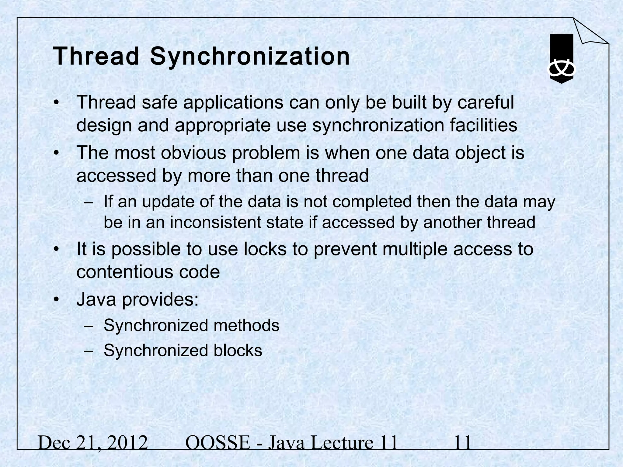 Thread Synchronization
 • Thread safe applications can only be built by careful
   design and appropriate use synchronization facilities
 • The most obvious problem is when one data object is
   accessed by more than one thread
     – If an update of the data is not completed then the data may
       be in an inconsistent state if accessed by another thread
 • It is possible to use locks to prevent multiple access to
   contentious code
 • Java provides:
     – Synchronized methods
     – Synchronized blocks




Dec 21, 2012      OOSSE - Java Lecture 11           11
 