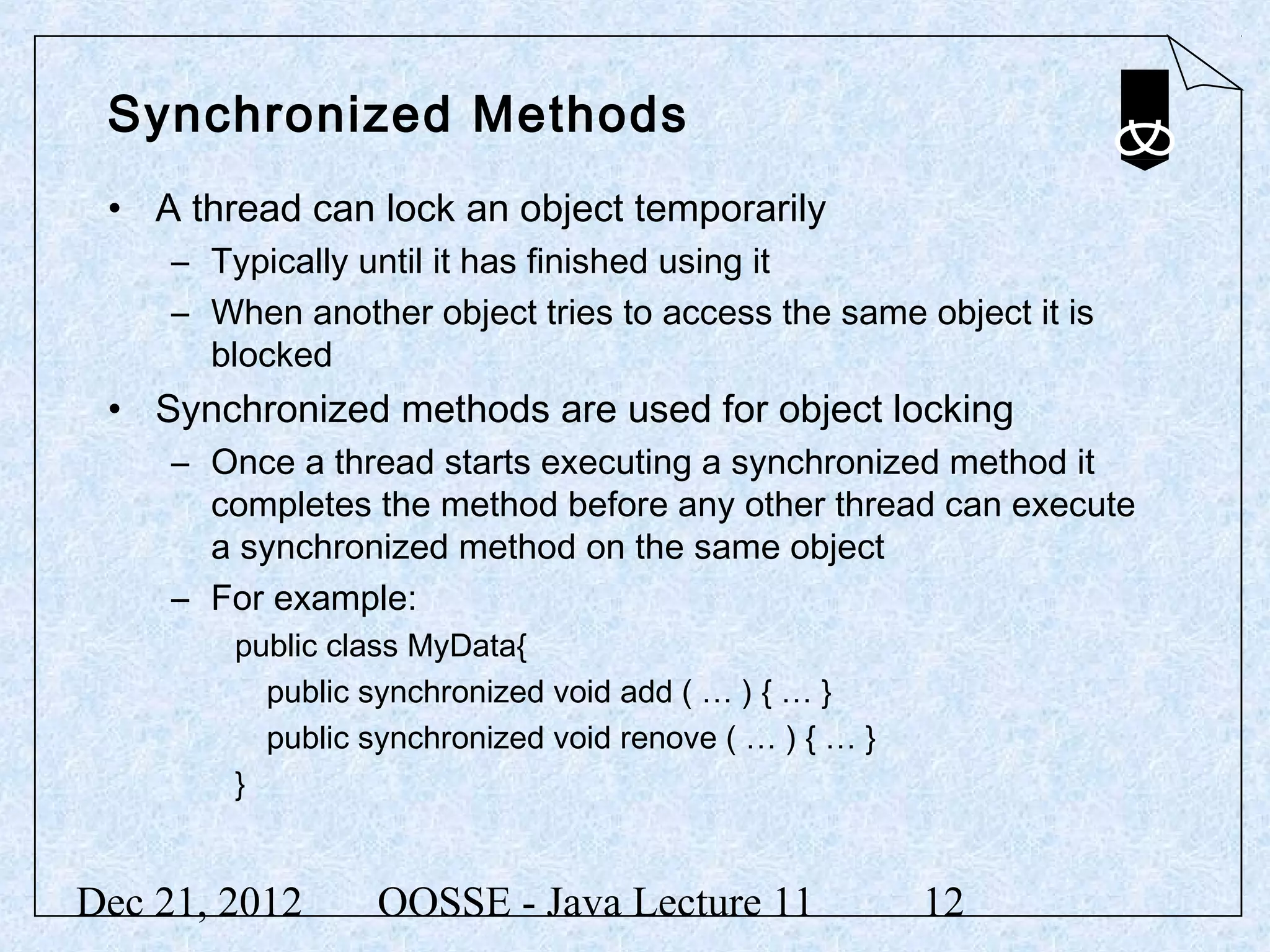 Synchronized Methods
 • A thread can lock an object temporarily
     – Typically until it has finished using it
     – When another object tries to access the same object it is
       blocked
 • Synchronized methods are used for object locking
     – Once a thread starts executing a synchronized method it
       completes the method before any other thread can execute
       a synchronized method on the same object
     – For example:
         public class MyData{
           public synchronized void add ( … ) { … }
           public synchronized void renove ( … ) { … }
         }


Dec 21, 2012       OOSSE - Java Lecture 11               12
 