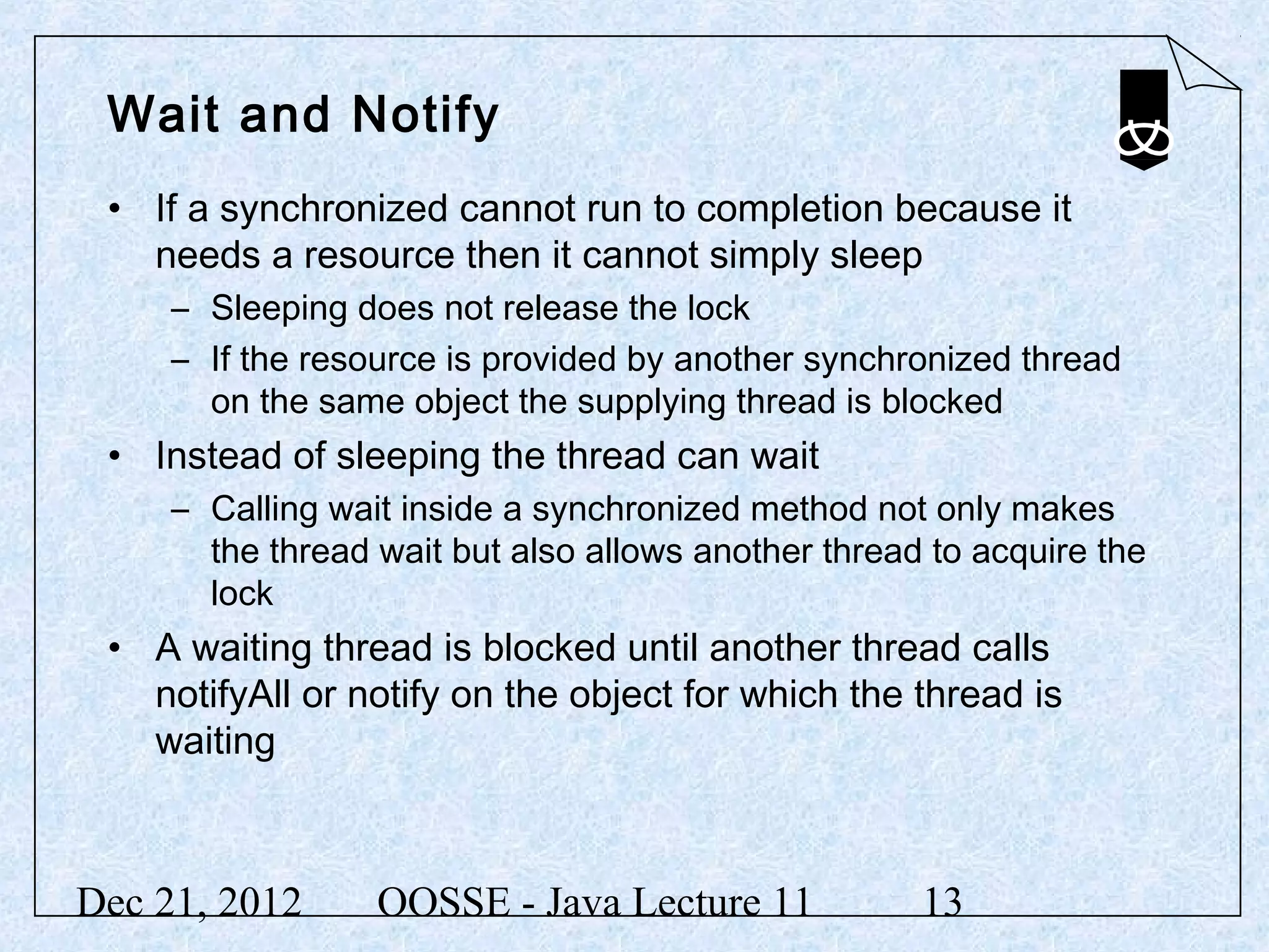 Wait and Notify
 • If a synchronized cannot run to completion because it
   needs a resource then it cannot simply sleep
     – Sleeping does not release the lock
     – If the resource is provided by another synchronized thread
       on the same object the supplying thread is blocked
 • Instead of sleeping the thread can wait
     – Calling wait inside a synchronized method not only makes
       the thread wait but also allows another thread to acquire the
       lock
 • A waiting thread is blocked until another thread calls
   notifyAll or notify on the object for which the thread is
   waiting



Dec 21, 2012      OOSSE - Java Lecture 11            13
 