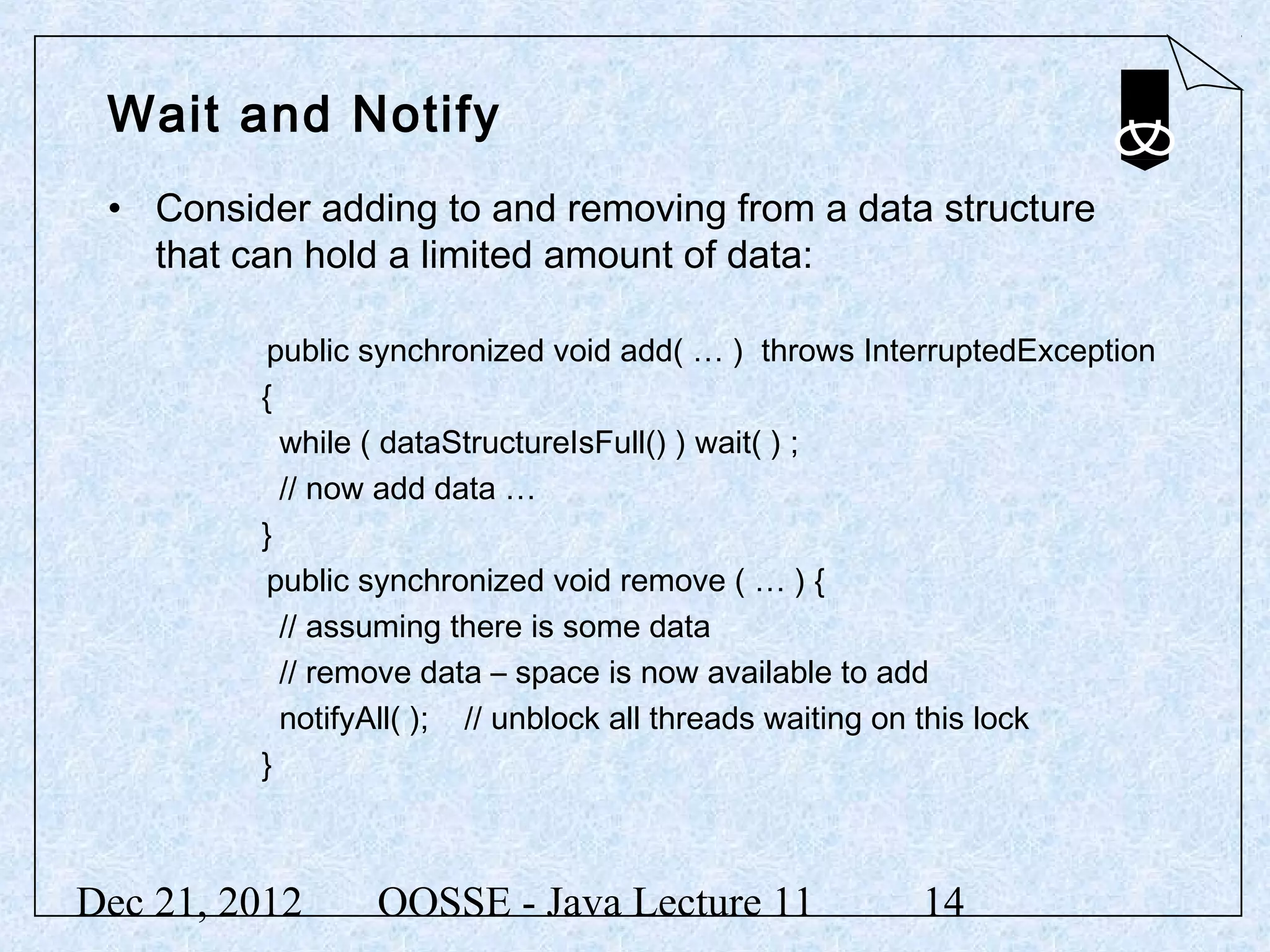 Wait and Notify
 • Consider adding to and removing from a data structure
   that can hold a limited amount of data:

         public synchronized void add( … ) throws InterruptedException
         {
           while ( dataStructureIsFull() ) wait( ) ;
           // now add data …
         }
         public synchronized void remove ( … ) {
           // assuming there is some data
           // remove data – space is now available to add
           notifyAll( ); // unblock all threads waiting on this lock
         }



Dec 21, 2012    OOSSE - Java Lecture 11               14
 