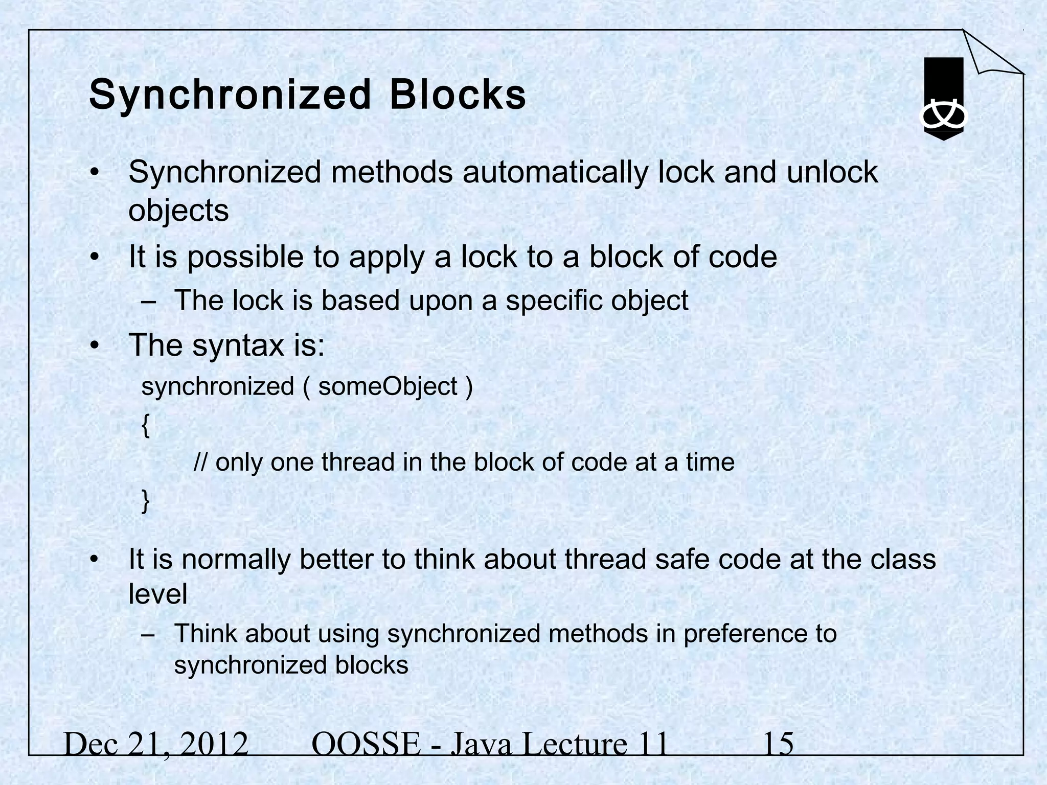 Synchronized Blocks
 • Synchronized methods automatically lock and unlock
   objects
 • It is possible to apply a lock to a block of code
     – The lock is based upon a specific object
 • The syntax is:
     synchronized ( someObject )
     {
         // only one thread in the block of code at a time
     }

 • It is normally better to think about thread safe code at the class
   level
     – Think about using synchronized methods in preference to
       synchronized blocks


Dec 21, 2012        OOSSE - Java Lecture 11                  15
 