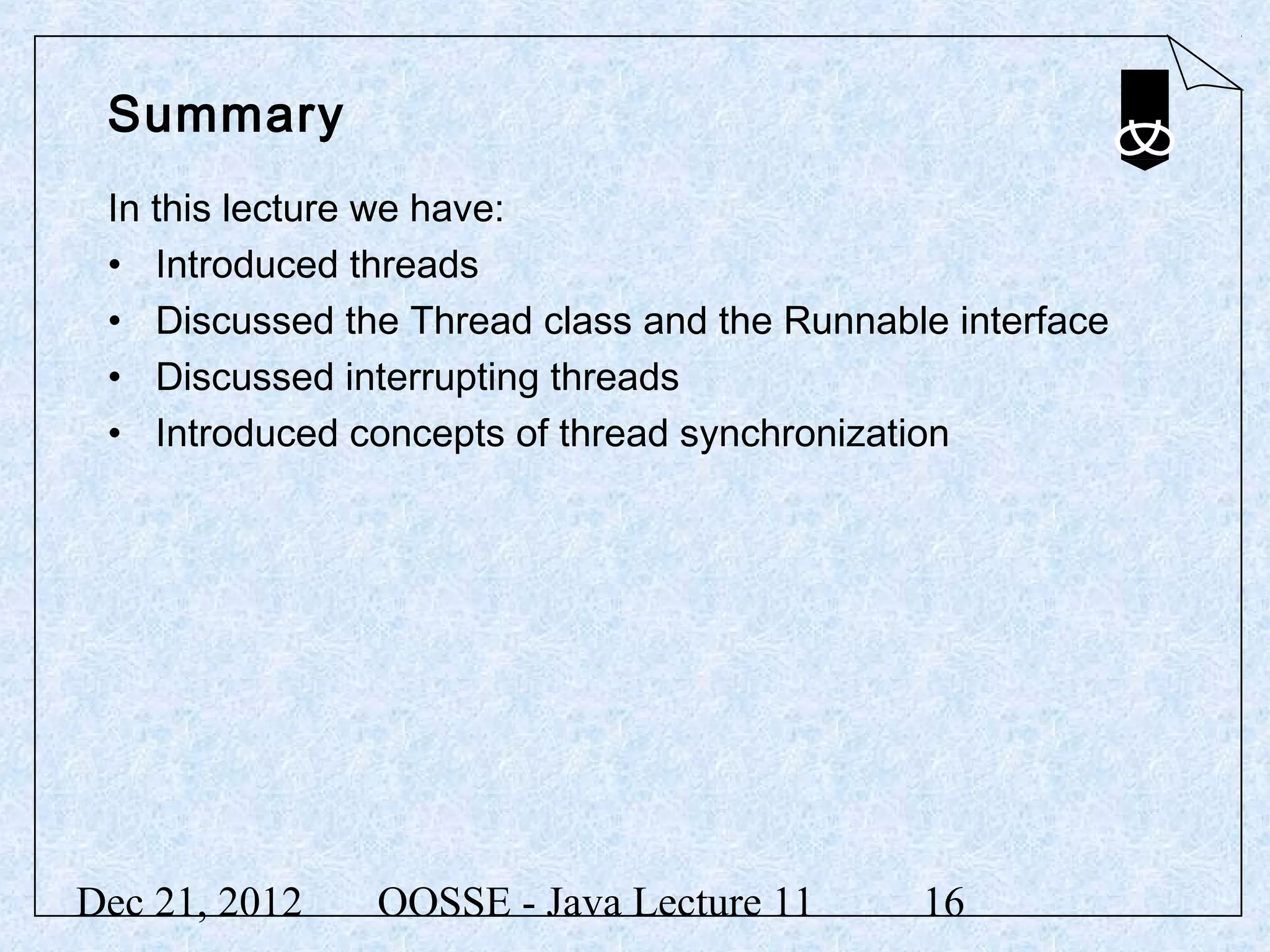 Summary
 In this lecture we have:
 • Introduced threads
 • Discussed the Thread class and the Runnable interface
 • Discussed interrupting threads
 • Introduced concepts of thread synchronization




Dec 21, 2012   OOSSE - Java Lecture 11       16
 