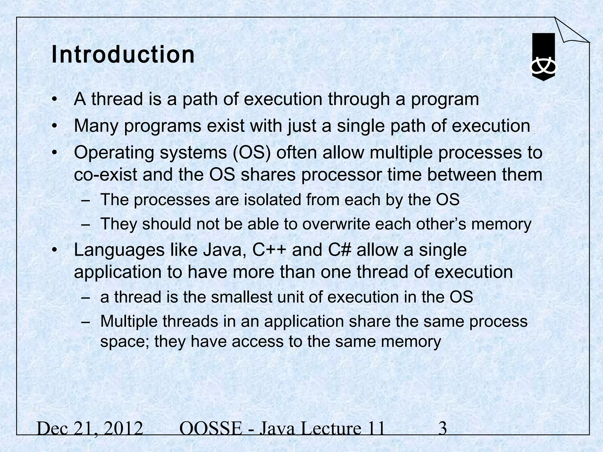 Introduction
 • A thread is a path of execution through a program
 • Many programs exist with just a single path of execution
 • Operating systems (OS) often allow multiple processes to
   co-exist and the OS shares processor time between them
     – The processes are isolated from each by the OS
     – They should not be able to overwrite each other’s memory
 • Languages like Java, C++ and C# allow a single
   application to have more than one thread of execution
     – a thread is the smallest unit of execution in the OS
     – Multiple threads in an application share the same process
       space; they have access to the same memory




Dec 21, 2012     OOSSE - Java Lecture 11            3
 