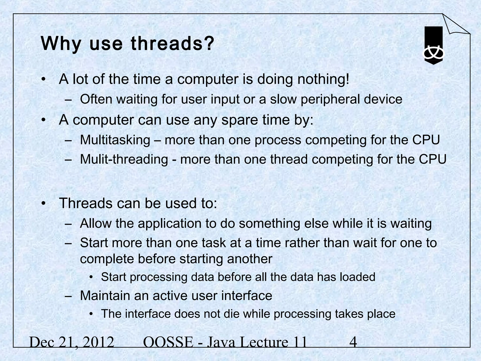 Why use threads?
 • A lot of the time a computer is doing nothing!
     – Often waiting for user input or a slow peripheral device
 • A computer can use any spare time by:
     – Multitasking – more than one process competing for the CPU
     – Mulit-threading - more than one thread competing for the CPU


 • Threads can be used to:
     – Allow the application to do something else while it is waiting
     – Start more than one task at a time rather than wait for one to
       complete before starting another
         • Start processing data before all the data has loaded
     – Maintain an active user interface
         • The interface does not die while processing takes place

Dec 21, 2012       OOSSE - Java Lecture 11                4
 