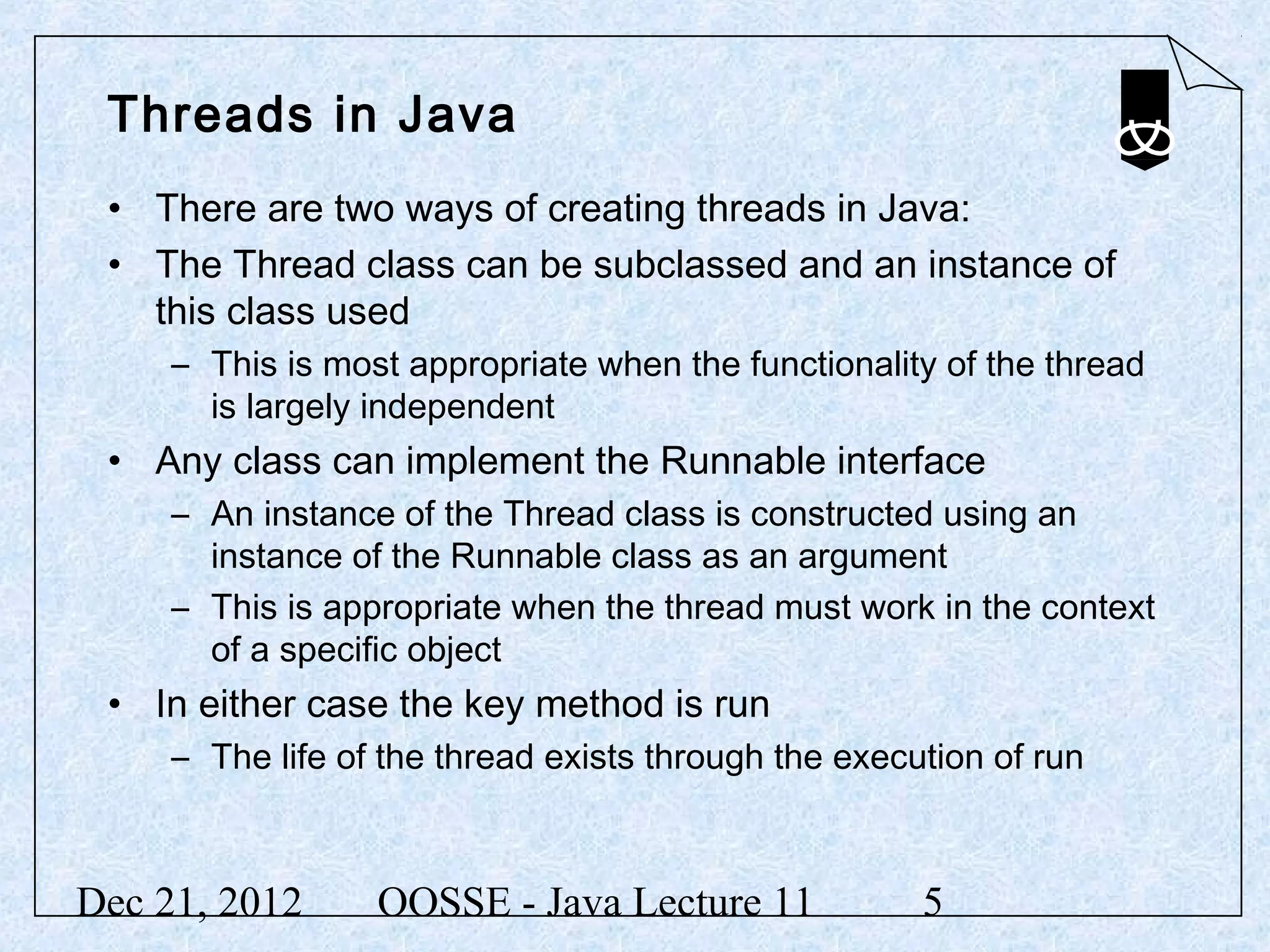 Threads in Java
 • There are two ways of creating threads in Java:
 • The Thread class can be subclassed and an instance of
   this class used
     – This is most appropriate when the functionality of the thread
       is largely independent
 • Any class can implement the Runnable interface
     – An instance of the Thread class is constructed using an
       instance of the Runnable class as an argument
     – This is appropriate when the thread must work in the context
       of a specific object
 • In either case the key method is run
     – The life of the thread exists through the execution of run



Dec 21, 2012      OOSSE - Java Lecture 11             5
 