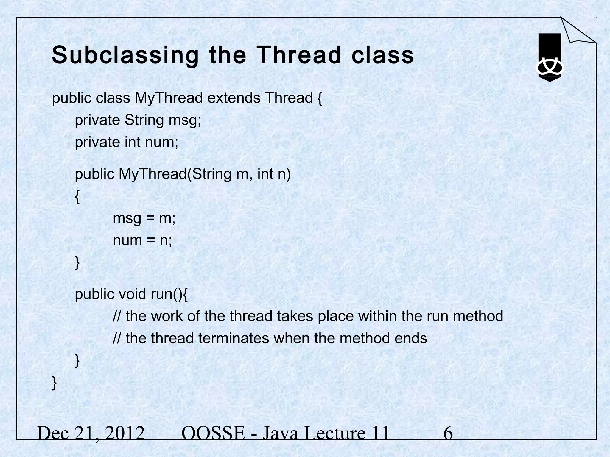 Subclassing the Thread class
 public class MyThread extends Thread {
    private String msg;
    private int num;

     public MyThread(String m, int n)
     {
           msg = m;
           num = n;
     }

     public void run(){
           // the work of the thread takes place within the run method
           // the thread terminates when the method ends
     }
 }


Dec 21, 2012         OOSSE - Java Lecture 11                6
 