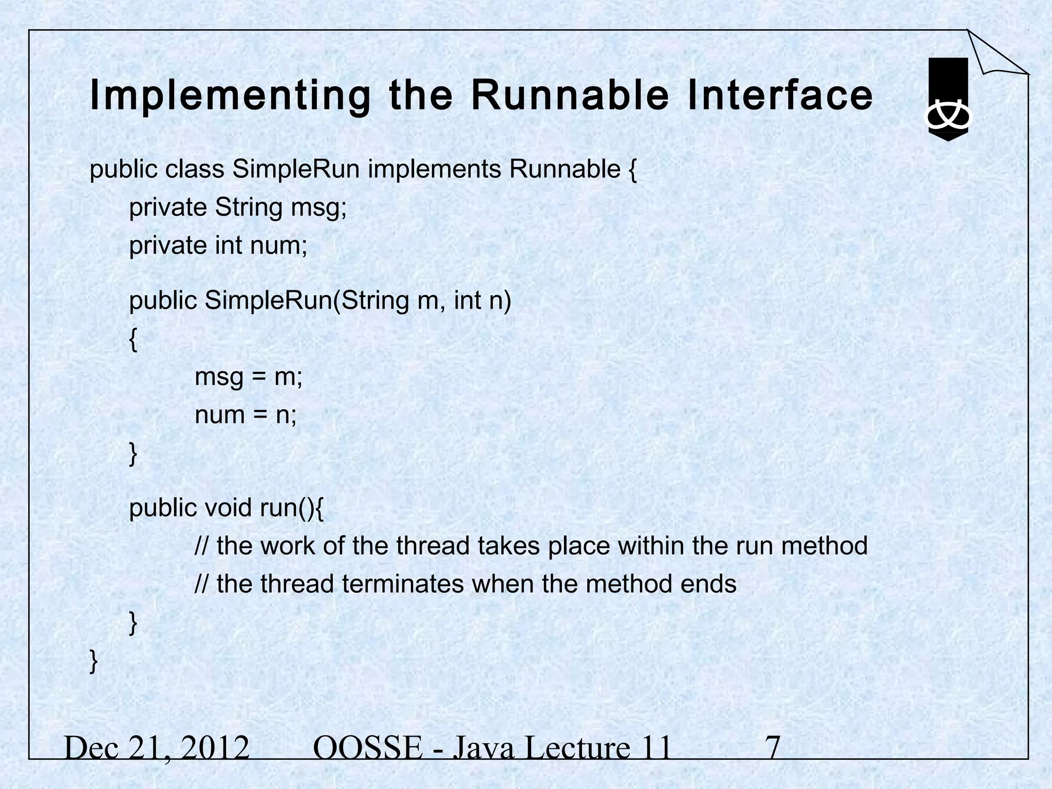 Implementing the Runnable Interface
 public class SimpleRun implements Runnable {
    private String msg;
    private int num;

     public SimpleRun(String m, int n)
     {
           msg = m;
           num = n;
     }

     public void run(){
           // the work of the thread takes place within the run method
           // the thread terminates when the method ends
     }
 }


Dec 21, 2012         OOSSE - Java Lecture 11                7
 