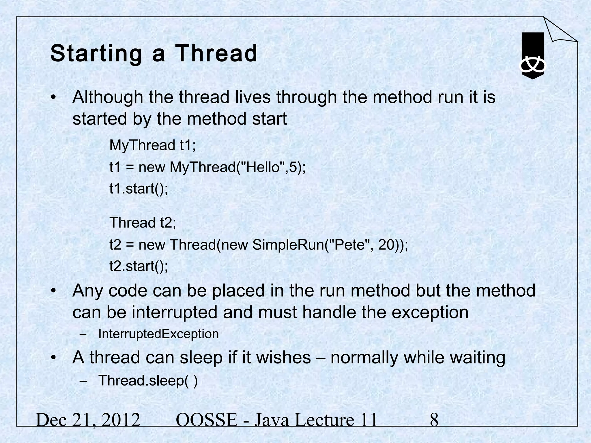 Starting a Thread
 • Although the thread lives through the method run it is
   started by the method start
         MyThread t1;
         t1 = new MyThread("Hello",5);
         t1.start();

         Thread t2;
         t2 = new Thread(new SimpleRun("Pete", 20));
         t2.start();
 • Any code can be placed in the run method but the method
   can be interrupted and must handle the exception
     – InterruptedException
 • A thread can sleep if it wishes – normally while waiting
     – Thread.sleep( )

Dec 21, 2012        OOSSE - Java Lecture 11            8
 