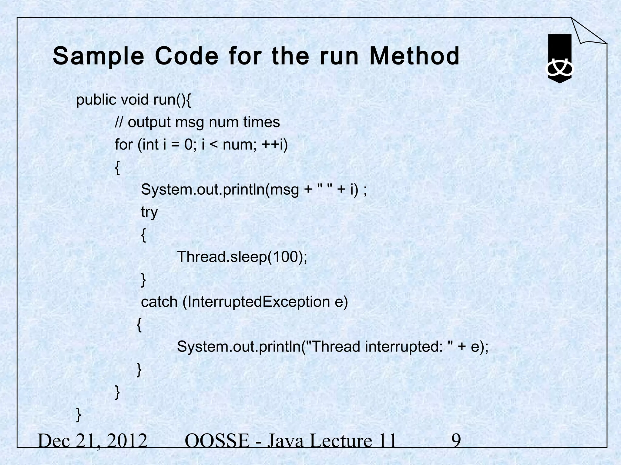 Sample Code for the run Method
    public void run(){
          // output msg num times
          for (int i = 0; i < num; ++i)
          {
               System.out.println(msg + " " + i) ;
               try
               {
                      Thread.sleep(100);
               }
               catch (InterruptedException e)
              {
                      System.out.println("Thread interrupted: " + e);
              }
          }
    }
Dec 21, 2012         OOSSE - Java Lecture 11                   9
 