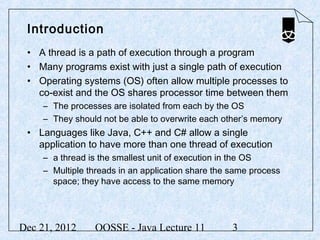 Introduction
 • A thread is a path of execution through a program
 • Many programs exist with just a single path of execution
 • Operating systems (OS) often allow multiple processes to
   co-exist and the OS shares processor time between them
     – The processes are isolated from each by the OS
     – They should not be able to overwrite each other’s memory
 • Languages like Java, C++ and C# allow a single
   application to have more than one thread of execution
     – a thread is the smallest unit of execution in the OS
     – Multiple threads in an application share the same process
       space; they have access to the same memory




Dec 21, 2012     OOSSE - Java Lecture 11            3
 