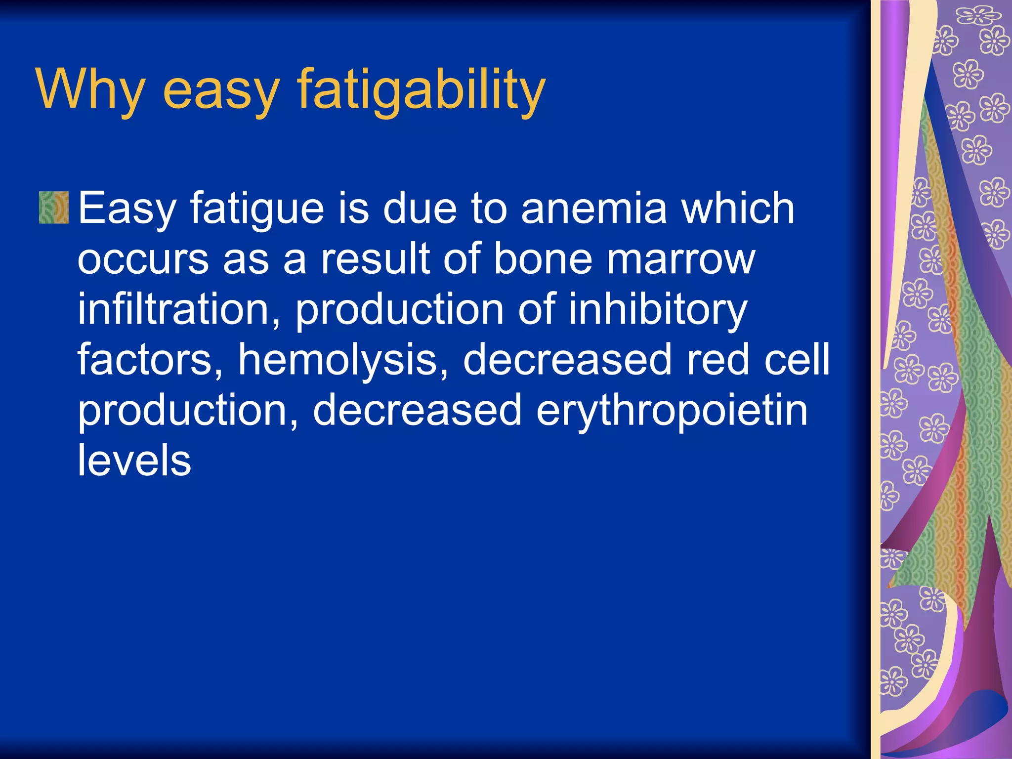 Why easy fatigability Easy fatigue is due to anemia which occurs as a result of bone marrow infiltration, production of inhibitory factors, hemolysis, decreased red cell production, decreased erythropoietin levels 