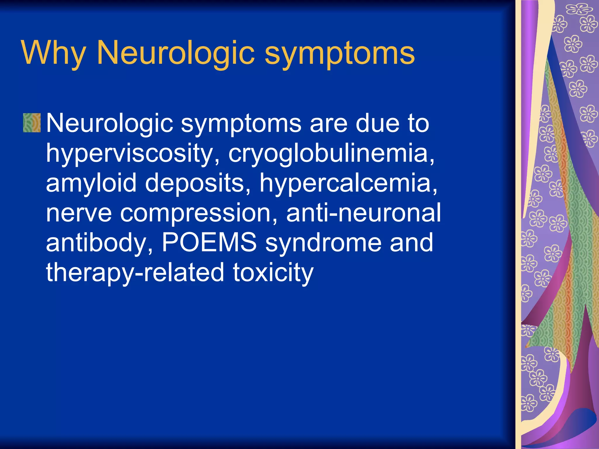 Why Neurologic symptoms Neurologic symptoms are due to hyperviscosity, cryoglobulinemia, amyloid deposits, hypercalcemia, nerve compression, anti-neuronal antibody, POEMS syndrome and therapy-related toxicity 