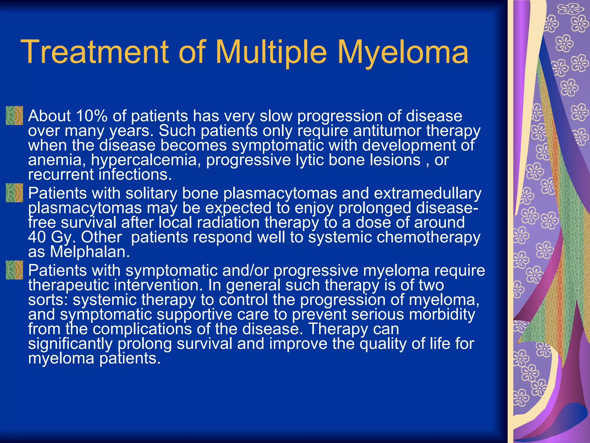 Treatment of Multiple Myeloma About 10% of patients has very slow progression of disease over many years. Such patients only require antitumor therapy when the disease becomes symptomatic with development of anemia, hypercalcemia, progressive lytic bone lesions , or recurrent infections.  Patients with solitary bone plasmacytomas and extramedullary plasmacytomas may be expected to enjoy prolonged disease-free survival after local radiation therapy to a dose of around 40 Gy. Other  patients respond well to systemic chemotherapy as Melphalan. Patients with symptomatic and/or progressive myeloma require therapeutic intervention. In general such therapy is of two sorts: systemic therapy to control the progression of myeloma, and symptomatic supportive care to prevent serious morbidity from the complications of the disease. Therapy can significantly prolong survival and improve the quality of life for myeloma patients. 