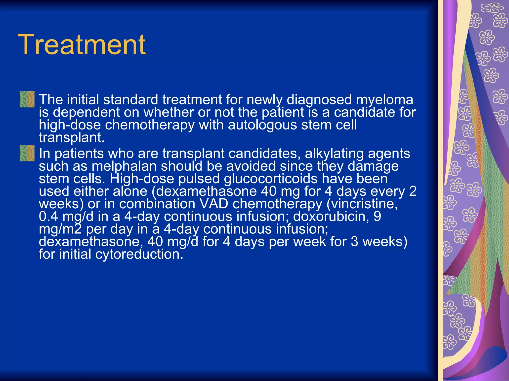 Treatment The initial standard treatment for newly diagnosed myeloma is dependent on whether or not the patient is a candidate for high-dose chemotherapy with autologous stem cell transplant. In patients who are transplant candidates, alkylating agents such as melphalan should be avoided since they damage stem cells. High-dose pulsed glucocorticoids have been used either alone (dexamethasone 40 mg for 4 days every 2 weeks) or in combination VAD chemotherapy (vincristine, 0.4 mg/d in a 4-day continuous infusion; doxorubicin, 9 mg/m2 per day in a 4-day continuous infusion; dexamethasone, 40 mg/d for 4 days per week for 3 weeks) for initial cytoreduction.  