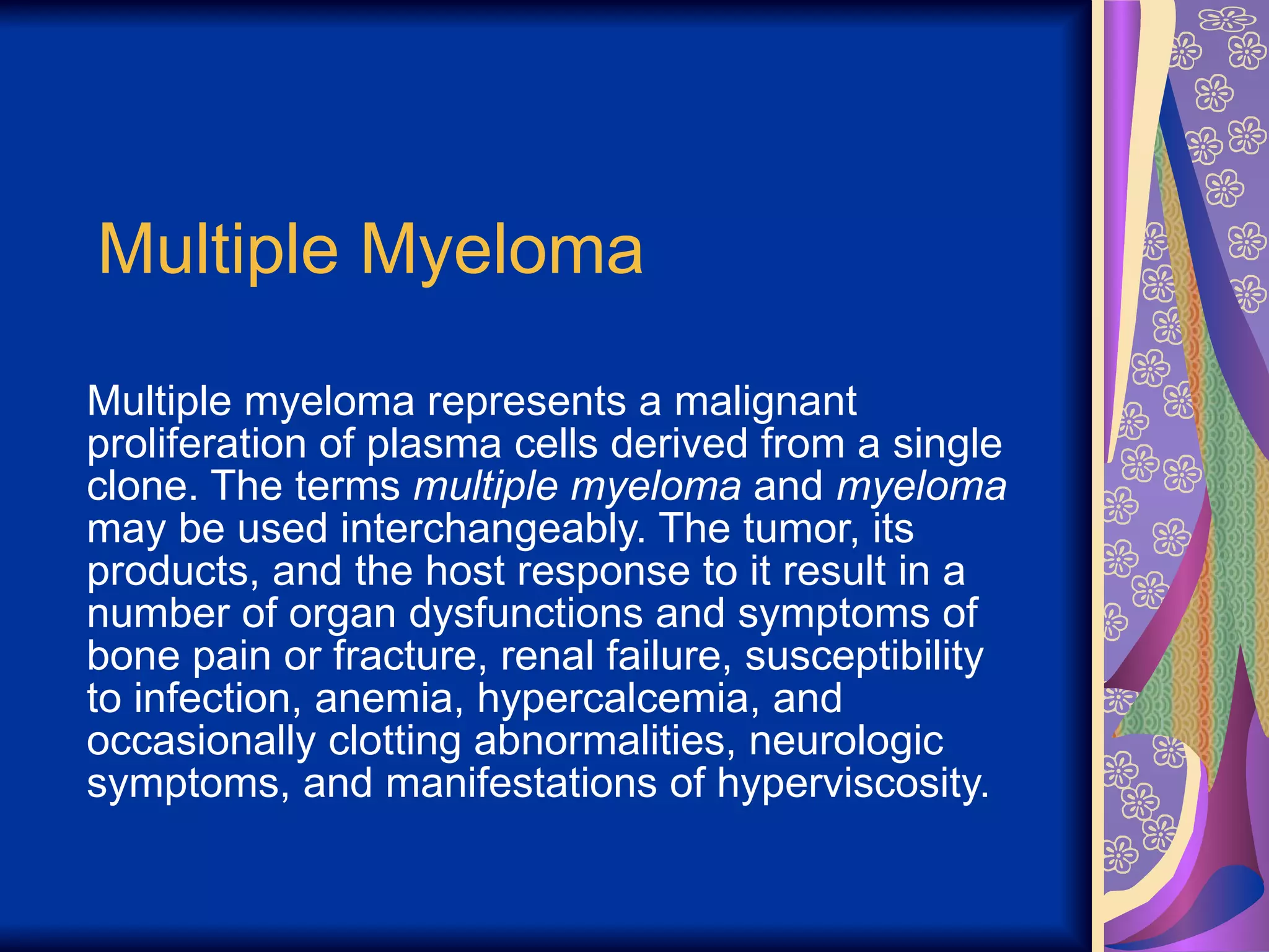 Multiple Myeloma Multiple myeloma represents a malignant proliferation of plasma cells derived from a single clone. The terms  multiple myeloma  and  myeloma  may be used interchangeably. The tumor, its products, and the host response to it result in a number of organ dysfunctions and symptoms of bone pain or fracture, renal failure, susceptibility to infection, anemia, hypercalcemia, and occasionally clotting abnormalities, neurologic symptoms, and manifestations of hyperviscosity. 