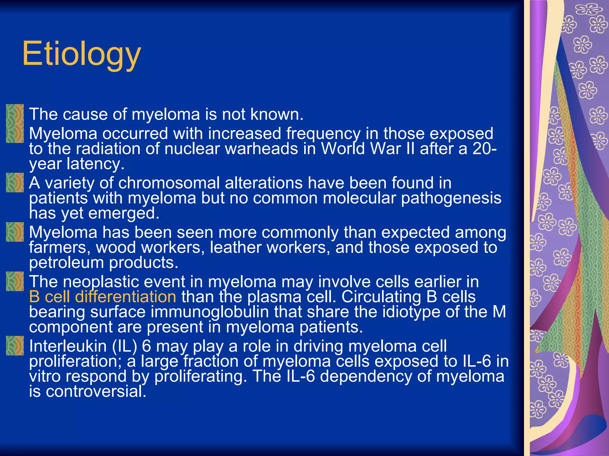 Etiology The cause of myeloma is not known. Myeloma occurred with increased frequency in those exposed to the radiation of nuclear warheads in World War II after a 20-year latency. A variety of chromosomal alterations have been found in patients with myeloma but no common molecular pathogenesis has yet emerged. Myeloma has been seen more commonly than expected among farmers, wood workers, leather workers, and those exposed to petroleum products. The neoplastic event in myeloma may involve cells earlier in  B cell differentiation  than the plasma cell. Circulating B cells bearing surface immunoglobulin that share the idiotype of the M component are present in myeloma patients. Interleukin (IL) 6 may play a role in driving myeloma cell proliferation; a large fraction of myeloma cells exposed to IL-6 in vitro respond by proliferating. The IL-6 dependency of myeloma is controversial.  