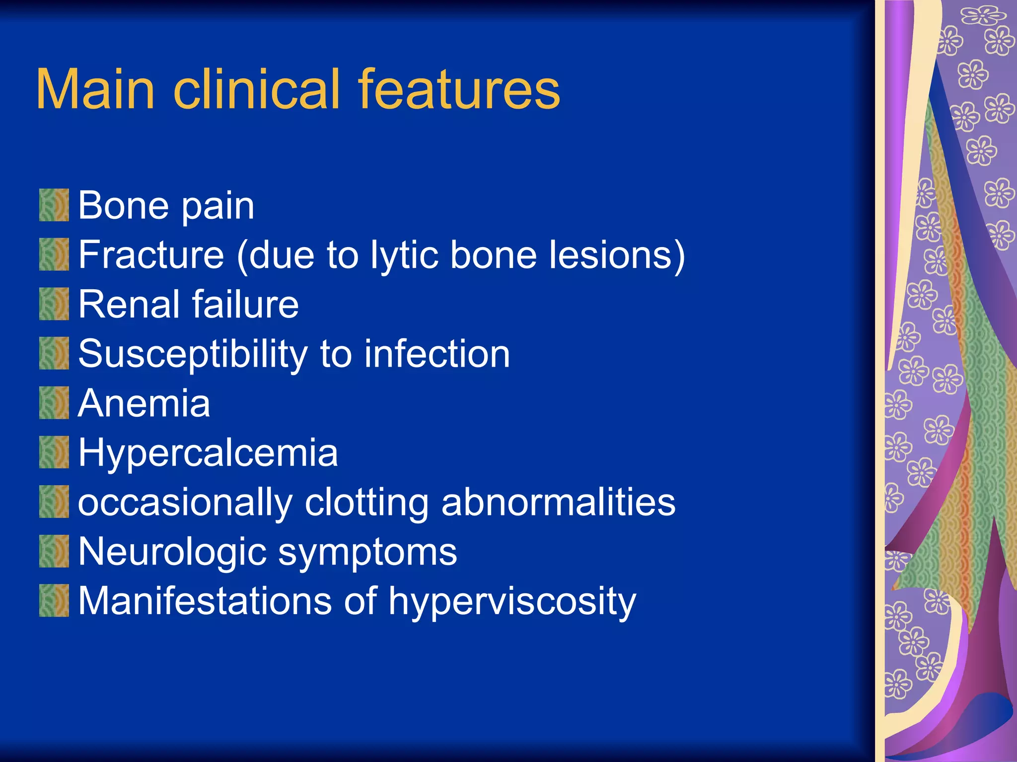 Main clinical features Bone pain  Fracture (due to lytic bone lesions) Renal failure Susceptibility to infection Anemia Hypercalcemia occasionally clotting abnormalities Neurologic symptoms Manifestations of hyperviscosity 
