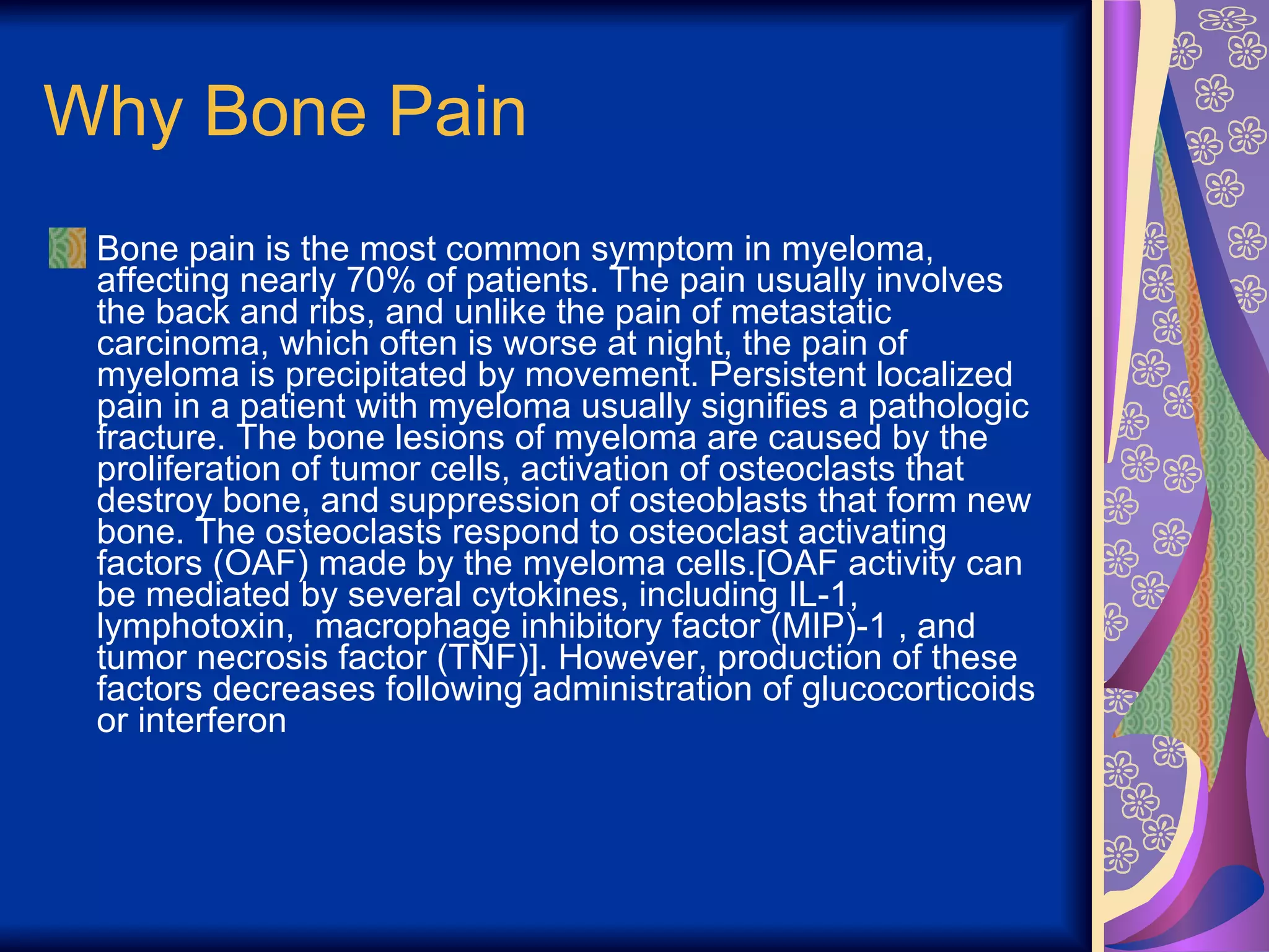 Why Bone Pain Bone pain is the most common symptom in myeloma, affecting nearly 70% of patients. The pain usually involves the back and ribs, and unlike the pain of metastatic carcinoma, which often is worse at night, the pain of myeloma is precipitated by movement. Persistent localized pain in a patient with myeloma usually signifies a pathologic fracture. The bone lesions of myeloma are caused by the proliferation of tumor cells, activation of osteoclasts that destroy bone, and suppression of osteoblasts that form new bone. The osteoclasts respond to osteoclast activating factors (OAF) made by the myeloma cells.[OAF activity can be mediated by several cytokines, including IL-1, lymphotoxin,  macrophage inhibitory factor (MIP)-1 , and tumor necrosis factor (TNF)]. However, production of these factors decreases following administration of glucocorticoids or interferon  