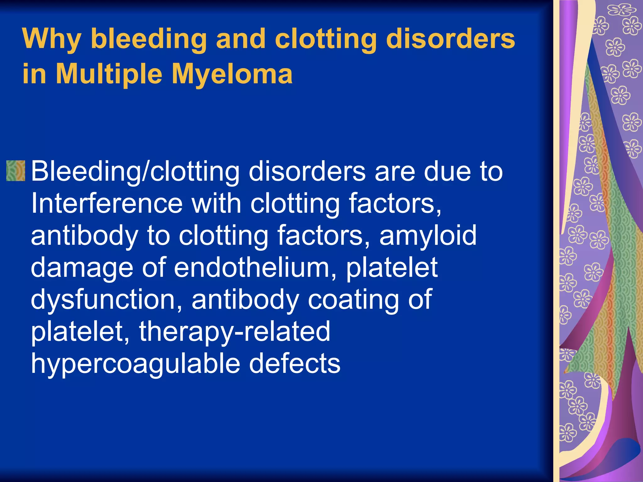 Why bleeding and clotting disorders in Multiple Myeloma   Bleeding/clotting disorders are due to Interference with clotting factors, antibody to clotting factors, amyloid damage of endothelium, platelet dysfunction, antibody coating of platelet, therapy-related hypercoagulable defects 