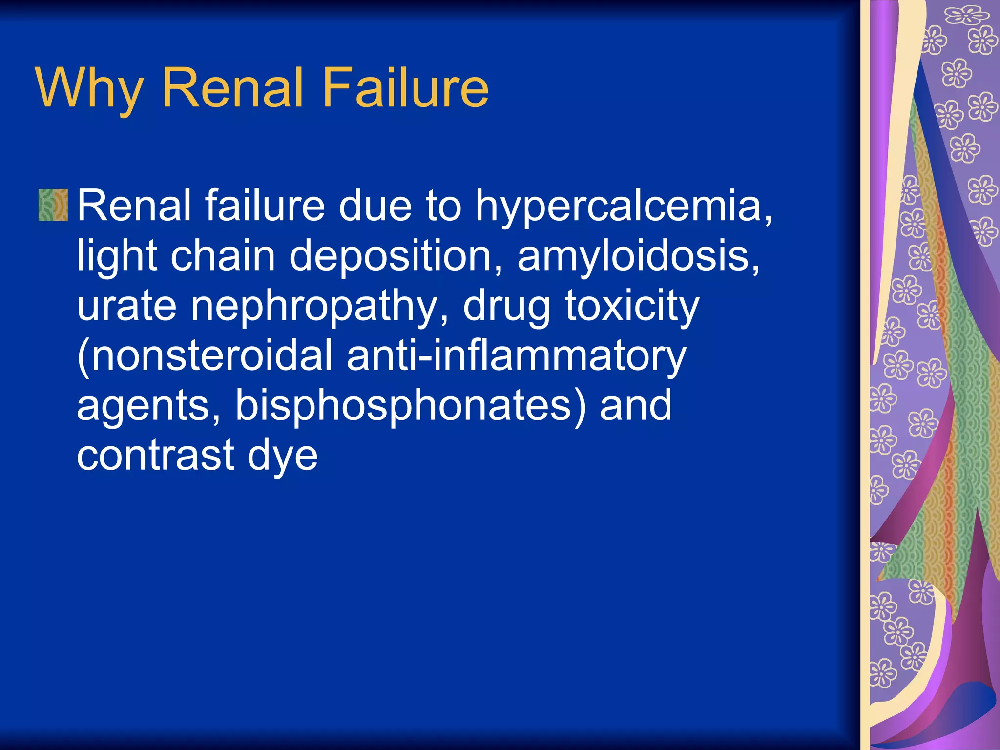 Why Renal Failure Renal failure due to hypercalcemia, light chain deposition, amyloidosis, urate nephropathy, drug toxicity (nonsteroidal anti-inflammatory agents, bisphosphonates) and  contrast dye 