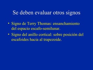 Se deben evaluar otros signos Signo de Terry Thomas: ensanchamiento del espacio escafo-semilunar. Signo del anillo cortical: sobre posición del escafoides hacia al trapezoide. 