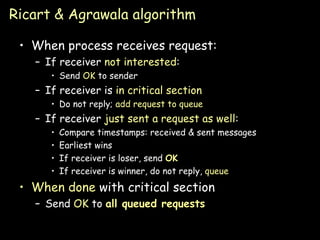 Ricart & Agrawala algorithm When process receives request: If receiver  not interested : Send  OK  to sender If receiver is  in critical section Do not reply;  add request to   queue If receiver  just sent a request as well : Compare timestamps: received & sent messages Earliest wins If receiver is loser, send  OK If receiver is winner, do not reply,  queue When done  with critical section Send  OK  to  all queued requests 