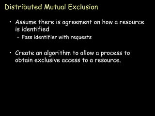 Distributed Mutual Exclusion Assume there is agreement on how a resource is identified Pass identifier with requests Create an algorithm to allow a process to obtain exclusive access to a resource. 