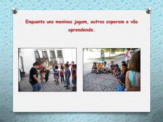 Enquanto uns meninos jogam, outros esperam e vão
                  aprendendo.
 