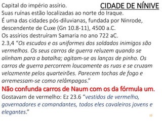 10
Capital do império assírio.
Suas ruínas estão localizadas ao norte do Iraque.
É uma das cidades pós-diluvianas, fundada por Ninrode,
descendente de Cuxe (Gn 10.8-11), 4500 a.C.
Os assírios destruíram Samaria no ano 722 aC.
2.3,4 “Os escudos e os uniformes dos soldados inimigos são
vermelhos. Os seus carros de guerra reluzem quando se
alinham para a batalha; agitam-se as lanças de pinho. Os
carros de guerra percorrem loucamente as ruas e se cruzam
velozmente pelos quarteirões. Parecem tochas de fogo e
arremessam-se como relâmpagos.”
Não confunda carros de Naum com os da fórmula um.
Gostavam de vermelho: Ez 23.6 “vestidos de vermelho,
governadores e comandantes, todos eles cavaleiros jovens e
elegantes.”
CIDADE DE NÍNIVE
 