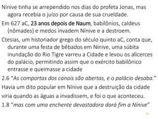 12
Nínive tinha se arrependido nos dias do profeta Jonas, mas
agora recebia o juízo por causa de sua crueldade.
Em 627 aC, 23 anos depois de Naum, babilônios, caldeus
(nômades) e medos invadem Nínive e a destroem.
Ctesias, um historiador grego do século quinto aC, conta que,
durante uma festa de bêbados em Nínive, uma súbita
inundação do Rio Tigre varreu a Cidade e levou os alicerces
do palácio, permitindo assim que o exército babilônico
entrasse e queimasse a cidade
2.6 “As comportas dos canais são abertas, e o palácio desaba.”
Havia um dito popular em Nínive que a destruição da cidade
viria quando as águas a invadissem, e foi o que aconteceu.
1.8 “mas com uma enchente devastadora dará fim a Nínive”
 
