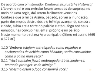 13
De acordo com o historiador Diodorus Siculus (The Historical
Library), o rei e seu exército foram tomados de surpresa no
meio de uma orgia, daí serem facilmente vencidos.
Conta-se que o rei da Assíria, bêbado, ao ver a inundação,
parte dos muros destruídos e o inimigo avançando contra a
cidade, subiu até a torre do palácio e ateou fogo nos seus
eunucos, nas concubinas, em si próprio e no palácio.
Neste momento o rei era Asurbanipal, o último rei assírio (669
a 627 aC)
1.10 “Embora estejam entrelaçados como espinhos e
encharcados de bebida como bêbados, serão consumidos
como a palha mais seca.”
3.11 “Você também ficará embriagada; irá esconder-se,
tentando proteger-se do inimigo.”
3.15 “Mesmo assim o fogo consumirá você;”
 