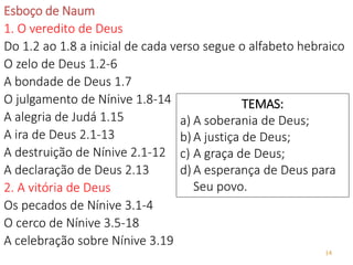 14
Esboço de Naum
1. O veredito de Deus
Do 1.2 ao 1.8 a inicial de cada verso segue o alfabeto hebraico
O zelo de Deus 1.2-6
A bondade de Deus 1.7
O julgamento de Nínive 1.8-14
A alegria de Judá 1.15
A ira de Deus 2.1-13
A destruição de Nínive 2.1-12
A declaração de Deus 2.13
2. A vitória de Deus
Os pecados de Nínive 3.1-4
O cerco de Nínive 3.5-18
A celebração sobre Nínive 3.19
TEMAS:
a) A soberania de Deus;
b)A justiça de Deus;
c) A graça de Deus;
d)A esperança de Deus para
Seu povo.
 