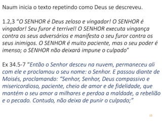15
Naum inicia o texto repetindo como Deus se descreveu.
1.2,3 “O SENHOR é Deus zeloso e vingador! O SENHOR é
vingador! Seu furor é terrível! O SENHOR executa vingança
contra os seus adversários e manifesta o seu furor contra os
seus inimigos. O SENHOR é muito paciente, mas o seu poder é
imenso; o SENHOR não deixará impune o culpado”
Ex 34.5-7 “Então o Senhor desceu na nuvem, permaneceu ali
com ele e proclamou o seu nome: o Senhor. E passou diante de
Moisés, proclamando: “Senhor, Senhor, Deus compassivo e
misericordioso, paciente, cheio de amor e de fidelidade, que
mantém o seu amor a milhares e perdoa a maldade, a rebelião
e o pecado. Contudo, não deixa de punir o culpado;”
 