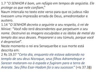 16
1.7 “O SENHOR é bom, um refúgio em tempos de angústia. Ele
protege os que nele confiam,”
Naum intercala no texto este verso para que os judeus não
tivessem uma impressão errada de Deus, amedrontador e
austero.
1.14 “O SENHOR decreta o seguinte a seu respeito, ó rei de
Nínive: “Você não terá descendentes que perpetuem o seu
nome. Destruirei as imagens esculpidas e os ídolos de metal do
templo dos seus deuses. Prepararei o seu túmulo, porque você
é desprezível”.
Neste momento o rei era Senaqueribe e sua morte está
descrita em:
2 Rs 19.37 “Certo dia, enquanto ele estava adorando no
templo de seu deus Nisroque, seus filhos Adrameleque e
Sarezer mataram-no à espada e fugiram para a terra de
Ararate. Seu filho Esar-Hadom foi o seu sucessor.” (=Is 37.38)
 