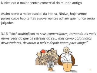 17
Nínive era o maior centro comercial do mundo antigo.
Assim como a maior capital da época, Nínive, hoje vemos
países cujos habitantes e governantes acham que nunca serão
julgados.
3.16 “Você multiplicou os seus comerciantes, tornando-os mais
numerosos do que as estrelas do céu; mas como gafanhotos
devastadores, devoram o país e depois voam para longe.”
 