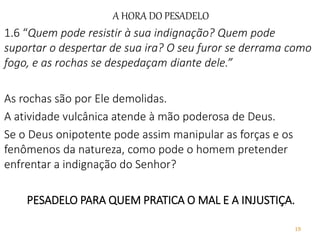 19
A HORA DO PESADELO
1.6 “Quem pode resistir à sua indignação? Quem pode
suportar o despertar de sua ira? O seu furor se derrama como
fogo, e as rochas se despedaçam diante dele.”
As rochas são por Ele demolidas.
A atividade vulcânica atende à mão poderosa de Deus.
Se o Deus onipotente pode assim manipular as forças e os
fenômenos da natureza, como pode o homem pretender
enfrentar a indignação do Senhor?
PESADELO PARA QUEM PRATICA O MAL E A INJUSTIÇA.
 