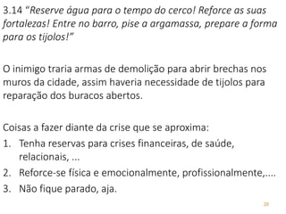 20
3.14 “Reserve água para o tempo do cerco! Reforce as suas
fortalezas! Entre no barro, pise a argamassa, prepare a forma
para os tijolos!”
O inimigo traria armas de demolição para abrir brechas nos
muros da cidade, assim haveria necessidade de tijolos para
reparação dos buracos abertos.
Coisas a fazer diante da crise que se aproxima:
1. Tenha reservas para crises financeiras, de saúde,
relacionais, ...
2. Reforce-se física e emocionalmente, profissionalmente,....
3. Não fique parado, aja.
 