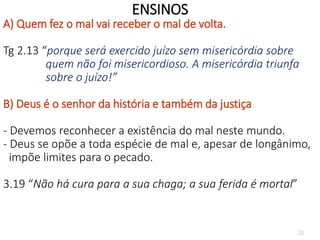 22
ENSINOS
A) Quem fez o mal vai receber o mal de volta.
Tg 2.13 “porque será exercido juízo sem misericórdia sobre
quem não foi misericordioso. A misericórdia triunfa
sobre o juízo!”
B) Deus é o senhor da história e também da justiça
- Devemos reconhecer a existência do mal neste mundo.
- Deus se opõe a toda espécie de mal e, apesar de longânimo,
impõe limites para o pecado.
3.19 “Não há cura para a sua chaga; a sua ferida é mortal”
 