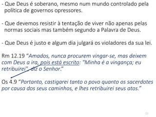 23
- Que Deus é soberano, mesmo num mundo controlado pela
política de governos opressores.
- Que devemos resistir à tentação de viver não apenas pelas
normas sociais mas também segundo a Palavra de Deus.
- Que Deus é justo e algum dia julgará os violadores da sua lei.
Rm 12.19 “Amados, nunca procurem vingar-se, mas deixem
com Deus a ira, pois está escrito: "Minha é a vingança; eu
retribuirei", diz o Senhor.”
Os 4.9 “Portanto, castigarei tanto o povo quanto os sacerdotes
por causa dos seus caminhos, e lhes retribuirei seus atos.”
 