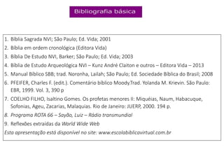 1. Bíblia Sagrada NVI; São Paulo; Ed. Vida; 2001
2. Bíblia em ordem cronológica (Editora Vida)
3. Bíblia De Estudo NVI, Barker; São Paulo; Ed. Vida; 2003
4. Bíblia de Estudo Arqueológica NVI – Kunz André Claiton e outros – Editora Vida – 2013
5. Manual Bíblico SBB; trad. Noronha, Lailah; São Paulo; Ed. Sociedade Bíblica do Brasil; 2008
6. PFEIFER, Charles F. (edit.). Comentário bíblico Moody.Trad. Yolanda M. Krievin. São Paulo:
EBR, 1999. Vol. 3, 390 p
7. COELHO FILHO, Isaltino Gomes. Os profetas menores II: Miquéias, Naum, Habacuque,
Sofonias, Ageu, Zacarias, Malaquias. Rio de Janeiro: JUERP, 2000. 194 p.
8. Programa ROTA 66 – Sayão, Luiz – Rádio transmundial
9. Reflexões extraídas da World Wide Web
Esta apresentação está disponível no site: www.escolabiblicavirtual.com.br
 