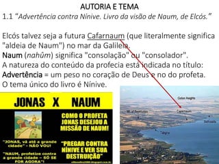 4
AUTORIA E TEMA
1.1 “Advertência contra Nínive. Livro da visão de Naum, de Elcós.”
Elcós talvez seja a futura Cafarnaum (que literalmente significa
"aldeia de Naum") no mar da Galileia.
Naum (nahûm) significa "consolação" ou "consolador".
A natureza do conteúdo da profecia está indicada no título:
Advertência = um peso no coração de Deus e no do profeta.
O tema único do livro é Nínive.
 